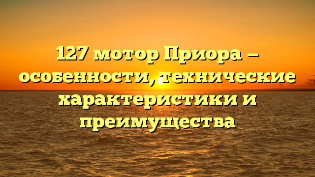 127 мотор Приора — особенности, технические характеристики и преимущества