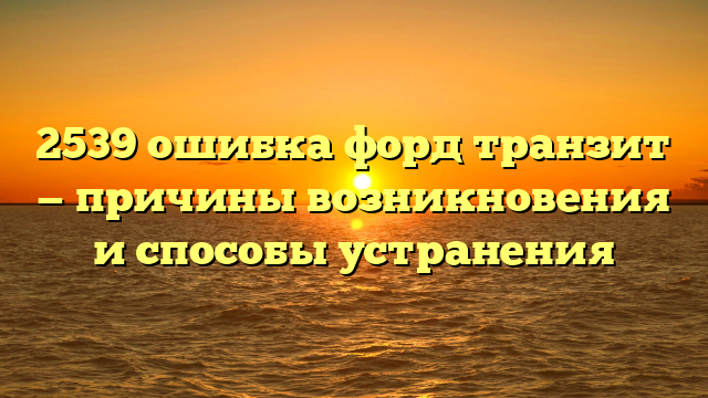 2539 ошибка форд транзит — причины возникновения и способы устранения