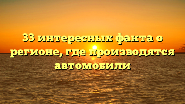 33 интересных факта о регионе, где производятся автомобили