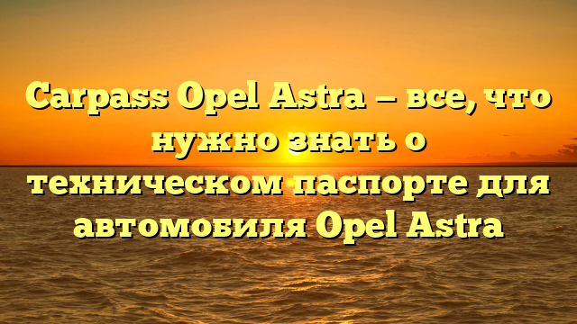 Carpass Opel Astra — все, что нужно знать о техническом паспорте для автомобиля Opel Astra