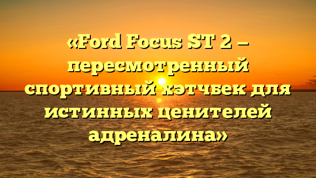 «Ford Focus ST 2 — пересмотренный спортивный хэтчбек для истинных ценителей адреналина»