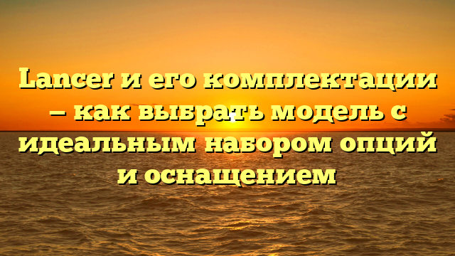 Lancer и его комплектации — как выбрать модель с идеальным набором опций и оснащением