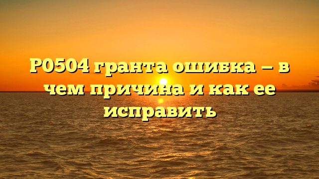 P0504 гранта ошибка — в чем причина и как ее исправить