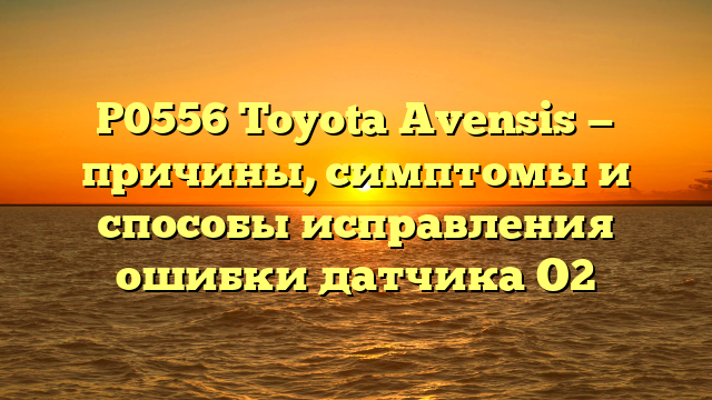 P0556 Toyota Avensis — причины, симптомы и способы исправления ошибки датчика О2