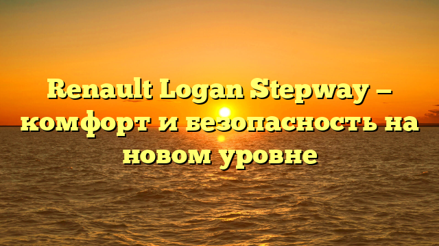 Renault Logan Stepway — комфорт и безопасность на новом уровне