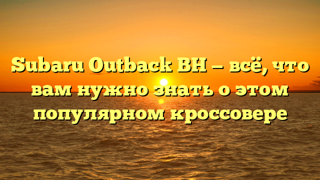 Subaru Outback BH — всё, что вам нужно знать о этом популярном кроссовере