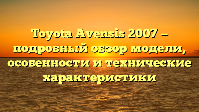 Toyota Avensis 2007 — подробный обзор модели, особенности и технические характеристики