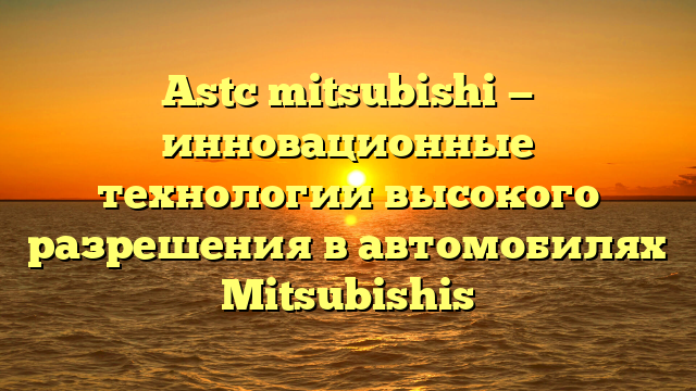 Astc mitsubishi — инновационные технологии высокого разрешения в автомобилях Mitsubishis